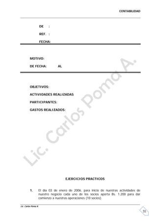 CONTABILIDAD




                      DE   :

                      REF. :

                      FECHA:




         MOTIVO:

         DE FECHA:             AL




         OBJETIVOS:

         ACTIVIDADES REALIZADAS

         PARTICIPANTES:

         GASTOS REALIZADOS:




                                    EJERCICIOS PRACTICOS


         1.       El día 03 de enero de 2006, para inicio de nuestras actividades de
                  nuestro negocio cada uno de los socios aporta Bs. 1.200 para dar
                  comienzo a nuestras operaciones (10 socios).

Lic. Carlos Poma A.

                                                                                       55
 