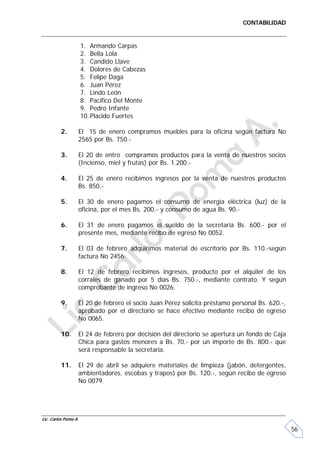 CONTABILIDAD


                      1. Armando Carpas
                      2. Bella Lola
                      3. Candido Llave
                      4. Dolores de Cabezas
                      5. Felipe Daga
                      6. Juan Pérez
                      7. Lindo León
                      8. Pacífico Del Monte
                      9. Pedro Infante
                      10. Placido Fuertes

         2.       El 15 de enero compramos muebles para la oficina según factura No
                  2565 por Bs. 750.-

         3.       El 20 de entro compramos productos para la venta de nuestros socios
                  (Incienso, miel y frutas) por Bs. 1.200.-

         4.       El 25 de enero recibimos ingresos por la venta de nuestros productos
                  Bs. 850.-

         5.       El 30 de enero pagamos el consumo de energía eléctrica (luz) de la
                  oficina, por el mes Bs. 200.- y consumo de agua Bs. 90.-

         6.       El 31 de enero pagamos el sueldo de la secretaria Bs. 600.- por el
                  presente mes, mediante recibo de egreso No 0052.

         7.       El 03 de febrero adquirimos material de escritorio por Bs. 110.-según
                  factura No 2456.

         8.       El 12 de febrero recibimos ingresos, producto por el alquiler de los
                  corrales de ganado por 5 días Bs. 750.-, mediante contrato. Y según
                  comprobante de ingreso No 0026.

         9.       El 20 de febrero el socio Juan Pérez solicita préstamo personal Bs. 620.-,
                  aprobado por el directorio se hace efectivo mediante recibo de egreso
                  No 0065.

         10.      El 24 de febrero por decisión del directorio se apertura un fondo de Caja
                  Chica para gastos menores a Bs. 70.- por un importe de Bs. 800.- que
                  será responsable la secretaria.

         11.      El 29 de abril se adquiere materiales de limpieza (jabón, detergentes,
                  ambientadores, escobas y trapos) por Bs. 120.-, según recibo de egreso
                  No 0079.




Lic. Carlos Poma A.

                                                                                               56
 