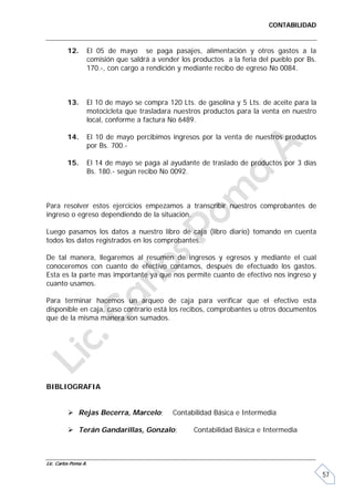 CONTABILIDAD


         12.      El 05 de mayo se paga pasajes, alimentación y otros gastos a la
                  comisión que saldrá a vender los productos a la feria del pueblo por Bs.
                  170.-, con cargo a rendición y mediante recibo de egreso No 0084.



         13.      El 10 de mayo se compra 120 Lts. de gasolina y 5 Lts. de aceite para la
                  motocicleta que trasladara nuestros productos para la venta en nuestro
                  local, conforme a factura No 6489.

         14.      El 10 de mayo percibimos ingresos por la venta de nuestros productos
                  por Bs. 700.-

         15.      El 14 de mayo se paga al ayudante de traslado de productos por 3 días
                  Bs. 180.- según recibo No 0092.



Para resolver estos ejercicios empezamos a transcribir nuestros comprobantes de
ingreso o egreso dependiendo de la situación.

Luego pasamos los datos a nuestro libro de caja (libro diario) tomando en cuenta
todos los datos registrados en los comprobantes.

De tal manera, llegaremos al resumen de ingresos y egresos y mediante el cual
conoceremos con cuanto de efectivo contamos, después de efectuado los gastos.
Esta es la parte mas importante ya que nos permite cuanto de efectivo nos ingreso y
cuanto usamos.

Para terminar hacemos un arqueo de caja para verificar que el efectivo esta
disponible en caja, caso contrario está los recibos, comprobantes u otros documentos
que de la misma manera son sumados.




BIBLIOGRAFIA


           Rejas Becerra, Marcelo;         Contabilidad Básica e Intermedia

           Terán Gandarillas, Gonzalo;            Contabilidad Básica e Intermedia



Lic. Carlos Poma A.

                                                                                             57
 