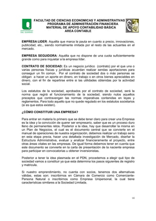 FACULTAD DE CIENCIAS ECONOMICAS Y ADMINISTRATIVAS
PROGRAMA DE ADMINISTRACIÓN FINANCIERA
MATERIAL DE APOYO CONTABILIDAD BÁSICA
AREA CONTABLE
10
EMPRESA LIDER: Aquélla que marca la pauta en cuanto a precio, innovaciones,
publicidad, etc., siendo normalmente imitada por el resto de las actuantes en el
mercado.
EMPRESA SEGUIDORA: Aquélla que no dispone de una cuota suficientemente
grande como para inquietar a la empresa líder.
CONTRATO DE SOCIEDAD: Es un negocio jurídico (contrato) por el que una o
varias personas físicas y jurídicas acuerdan realizar sendas aportaciones para
conseguir un fin común. Por el contrato de sociedad dos o más personas se
obligan a hacer un aporte en dinero, en trabajo o en otros bienes apreciables en
dinero, con el fin de repartirse entre si las utilidades obtenidas por la actividad
social.
Los estatutos de la sociedad, aprobados por el contrato de sociedad, será la
norma que regirá el funcionamiento de la sociedad, siendo nulos aquellos
preceptos que contravengan las normas imperativas contenidas en leyes y
reglamentos. Para todo aquello que no quede regulado en los estatutos societarios
(si es que estos existen).
¿CÓMO CONSTITUIR UNA EMPRESA?
Para entrar en materia lo primero que se debe tener claro para crear una Empresa
es la idea y la convicción de querer ser empresario, saber que es un proceso duro
lleno de permanentes retos. Posterior a la idea, hay que desarrollar la misma en
un Plan de Negocios, el cual es el documento central que se convierte en el
manual de operaciones de nuestra organización, debemos realizar un trabajo serio
en esta etapa previa, hacer una detallada investigación de Mercado, diseñar la
Estructura Administrativa, evaluar y analizar financieramente el proyecto, entre
otras áreas vitales en las empresas. De igual forma debemos tener en cuenta que
este documento se convierte en la carta de presentación de la naciente empresa
para participar en convocatorias u obtener inversionistas.
Posterior a tener la idea plasmada en el PDN, procedemos a elegir qué tipo de
sociedad vamos a constituir ya que esta determina los pasos siguientes de registro
y matricula.
Si nuestro emprendimiento, no cuenta con socios, tenemos dos alternativas
válidas, estas son: inscribirnos en Cámara de Comercio como Comerciante-
Persona Natural o inscribirnos como Empresa Unipersonal, la cual tiene
características similares a la Sociedad Limitada.
 