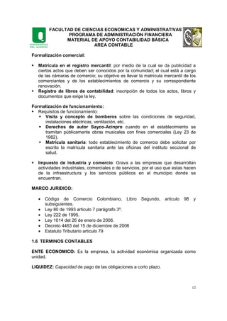 FACULTAD DE CIENCIAS ECONOMICAS Y ADMINISTRATIVAS
PROGRAMA DE ADMINISTRACIÓN FINANCIERA
MATERIAL DE APOYO CONTABILIDAD BÁSICA
AREA CONTABLE
12
Formalización comercial:
Matrícula en el registro mercantil: por medio de la cual se da publicidad a
ciertos actos que deben ser conocidos por la comunidad; el cual está a cargo
de las cámaras de comercio; su objetivo es llevar la matrícula mercantil de los
comerciantes y de los establecimientos de comercio y su correspondiente
renovación.
Registro de libros de contabilidad: inscripción de todos los actos, libros y
documentos que exige la ley.
Formalización de funcionamiento:
Requisitos de funcionamiento:
Visita y concepto de bomberos sobre las condiciones de seguridad,
instalaciones eléctricas, ventilación, etc.
Derechos de autor Sayco-Acinpro cuando en el establecimiento se
tramitan públicamente obras musicales con fines comerciales (Ley 23 de
1982).
Matrícula sanitaria: todo establecimiento de comercio debe solicitar por
escrito la matrícula sanitaria ante las oficinas del instituto seccional de
salud.
Impuesto de industria y comercio: Grava a las empresas que desarrollan
actividades industriales, comerciales o de servicios, por el uso que estas hacen
de la infraestructura y los servicios públicos en el municipio donde se
encuentran.
MARCO JURIDICO:
• Código de Comercio Colombiano, Libro Segundo, articulo 98 y
subsiguientes.
• Ley 80 de 1993 articulo 7 parágrafo 3º.
• Ley 222 de 1995.
• Ley 1014 del 26 de enero de 2006.
• Decreto 4463 del 15 de diciembre de 2006
• Estatuto Tributario articulo 79
1.6 TERMINOS CONTABLES
ENTE ECONOMICO: Es la empresa, la actividad económica organizada como
unidad.
LIQUIDEZ: Capacidad de pago de las obligaciones a corto plazo.
 