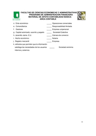 FACULTAD DE CIENCIAS ECONOMICAS Y ADMINISTRATIVAS
PROGRAMA DE ADMINISTRACIÓN FINANCIERA
MATERIAL DE APOYO CONTABILIDAD BÁSICA
AREA CONTABLE
14
d. Ente económico _____ Operaciones comerciales
e. Comanditarios _____ Responsabilidad ilimitada
f. Gestores _____ Empresa unipersonal
g. Capital autorizado, suscrito y pagado _____ Sociedad Colectiva
h. Jaramillo Jaime E.U. _____ Cámara de comercio
i. Hecho económico _____ Notaria
j. Registro mercantil _____ Empresa
k. atributos que permiten que la información
satisfaga las necesidades de los usuarios _____ Sociedad anónima
internos y externos
 