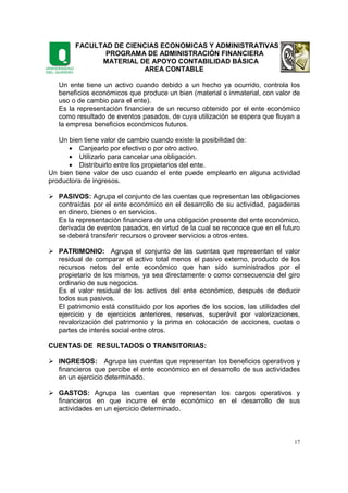 FACULTAD DE CIENCIAS ECONOMICAS Y ADMINISTRATIVAS
PROGRAMA DE ADMINISTRACIÓN FINANCIERA
MATERIAL DE APOYO CONTABILIDAD BÁSICA
AREA CONTABLE
17
Un ente tiene un activo cuando debido a un hecho ya ocurrido, controla los
beneficios económicos que produce un bien (material o inmaterial, con valor de
uso o de cambio para el ente).
Es la representación financiera de un recurso obtenido por el ente económico
como resultado de eventos pasados, de cuya utilización se espera que fluyan a
la empresa beneficios económicos futuros.
Un bien tiene valor de cambio cuando existe la posibilidad de:
• Canjearlo por efectivo o por otro activo.
• Utilizarlo para cancelar una obligación.
• Distribuirlo entre los propietarios del ente.
Un bien tiene valor de uso cuando el ente puede emplearlo en alguna actividad
productora de ingresos.
PASIVOS: Agrupa el conjunto de las cuentas que representan las obligaciones
contraídas por el ente económico en el desarrollo de su actividad, pagaderas
en dinero, bienes o en servicios.
Es la representación financiera de una obligación presente del ente económico,
derivada de eventos pasados, en virtud de la cual se reconoce que en el futuro
se deberá transferir recursos o proveer servicios a otros entes.
PATRIMONIO: Agrupa el conjunto de las cuentas que representan el valor
residual de comparar el activo total menos el pasivo externo, producto de los
recursos netos del ente económico que han sido suministrados por el
propietario de los mismos, ya sea directamente o como consecuencia del giro
ordinario de sus negocios.
Es el valor residual de los activos del ente económico, después de deducir
todos sus pasivos.
El patrimonio está constituido por los aportes de los socios, las utilidades del
ejercicio y de ejercicios anteriores, reservas, superávit por valorizaciones,
revalorización del patrimonio y la prima en colocación de acciones, cuotas o
partes de interés social entre otros.
CUENTAS DE RESULTADOS O TRANSITORIAS:
INGRESOS: Agrupa las cuentas que representan los beneficios operativos y
financieros que percibe el ente económico en el desarrollo de sus actividades
en un ejercicio determinado.
GASTOS: Agrupa las cuentas que representan los cargos operativos y
financieros en que incurre el ente económico en el desarrollo de sus
actividades en un ejercicio determinado.
 