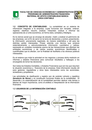 FACULTAD DE CIENCIAS ECONOMICAS Y ADMINISTRATIVAS
PROGRAMA DE ADMINISTRACIÓN FINANCIERA
MATERIAL DE APOYO CONTABILIDAD BÁSICA
AREA CONTABLE
4
1.2 CONCEPTO DE CONTABILIDAD: La contabilidad es un sistema de
información integrado a la empresa, cuyas funciones son recopilar, ordenar,
registrar, clasificar, resumir, analizar, interpretar, evaluar e informar las
operaciones de un ente económico, en forma clara, completa y fidedigna.
Es la ciencia social que se encarga de estudiar, medir y analizar el patrimonio de
las empresas, con el fin de servir en la toma de decisiones y control, presentando,
la información, previamente registrada, de manera sistemática y útil para las
distintas partes interesadas. Posee además una técnica que produce
sistemáticamente y estructuradamente información cuantitativa y valiosa,
expresada en unidades monetarias acerca de las transacciones que efectúan las
entidades económicas y de ciertos eventos económicos identificables y
cuantificables que la afectan, con la finalidad de facilitarla a los diversos públicos
interesados.
Es el sistema que mide la actividad en los negocios y procesa dicha medición en
informes y estados financieros para comunicar resultados y hallazgos a los
encargados de tomar las decisiones.
Son todos los Estados Contables, o Estados Financieros que son los que resumen
la situación económica y financiera de la empresa. Esta información resulta útil
para gestores, reguladores y otros tipos interesados como los accionistas,
acreedores y propietarios.
Las actividades de clasificación y registro son de carácter rutinario y repetitivo
(teneduría de libros) y no constituyen funciones finales de la contabilidad. El
desarrollo y la sistematización de la contabilidad permiten dedicar más tiempo a
labores de mayor importancia, como el análisis e interpretación de la información
financiera.
1.3 USUARIOS DE LA INFORMACIÓN CONTABLE:
 