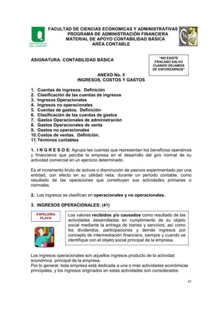 FACULTAD DE CIENCIAS ECONOMICAS Y ADMINISTRATIVAS
PROGRAMA DE ADMINISTRACIÓN FINANCIERA
MATERIAL DE APOYO CONTABILIDAD BÁSICA
AREA CONTABLE
45
ASIGNATURA: CONTABILIDAD BÁSICA
ANEXO No. 5
INGRESOS, COSTOS Y GASTOS
1. Cuentas de ingresos. Definición
2. Clasificación de las cuentas de ingresos
3. Ingresos Operacionales
4. Ingresos no operacionales
5. Cuentas de gastos. Definición
6. Clasificación de las cuentas de gastos
7. Gastos Operacionales de administración
8. Gastos Operacionales de venta
9. Gastos no operacionales
10.Costos de ventas. Definición.
11.Términos contables
1. I N G R E S O S: Agrupa las cuentas que representan los beneficios operativos
y financieros que percibe la empresa en el desarrollo del giro normal de su
actividad comercial en un ejercicio determinado.
Es el incremento bruto de activos o disminución de pasivos experimentado por una
entidad, con efecto en su utilidad neta, durante un período contable, como
resultado de las operaciones que constituyen sus actividades primarias o
normales.
2. Los ingresos se clasifican en operacionales y no operacionales.
3. INGRESOS OPERACIONALES: (41)
Los ingresos operacionales son aquellos ingresos producto de la actividad
económica principal de la empresa.
Por lo general, toda empresa está dedicada a una o más actividades económicas
principales, y los ingresos originados en estas actividades son considerados
“NO EXISTE
FRACASO SALVO
CUANDO DEJAMOS
DE ESFORZARNOS"
PAPELERIA
PLAYA
Los valores recibidos y/o causados como resultado de las
actividades desarrolladas en cumplimiento de su objeto
social mediante la entrega de bienes y servicios, así como
los dividendos, participaciones y demás ingresos por
concepto de intermediación financiera, siempre y cuando se
identifique con el objeto social principal de la empresa.
 