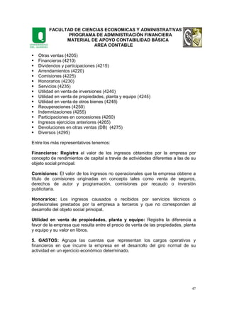 FACULTAD DE CIENCIAS ECONOMICAS Y ADMINISTRATIVAS
PROGRAMA DE ADMINISTRACIÓN FINANCIERA
MATERIAL DE APOYO CONTABILIDAD BÁSICA
AREA CONTABLE
47
Otras ventas (4205)
Financieros (4210)
Dividendos y participaciones (4215)
Arrendamientos (4220)
Comisiones (4225)
Honorarios (4230)
Servicios (4235)
Utilidad en venta de inversiones (4240)
Utilidad en venta de propiedades, planta y equipo (4245)
Utilidad en venta de otros bienes (4248)
Recuperaciones (4250)
Indemnizaciones (4255)
Participaciones en concesiones (4260)
Ingresos ejercicios anteriores (4265)
Devoluciones en otras ventas (DB) (4275)
Diversos (4295)
Entre los más representativos tenemos:
Financieros: Registra el valor de los ingresos obtenidos por la empresa por
concepto de rendimientos de capital a través de actividades diferentes a las de su
objeto social principal.
Comisiones: El valor de los ingresos no operacionales que la empresa obtiene a
título de comisiones originadas en concepto tales como venta de seguros,
derechos de autor y programación, comisiones por recaudo o inversión
publicitaria.
Honorarios: Los ingresos causados o recibidos por servicios técnicos o
profesionales prestados por la empresa a terceros y que no corresponden al
desarrollo del objeto social principal.
Utilidad en venta de propiedades, planta y equipo: Registra la diferencia a
favor de la empresa que resulta entre el precio de venta de las propiedades, planta
y equipo y su valor en libros.
5. GASTOS: Agrupa las cuentas que representan los cargos operativos y
financieros en que incurre la empresa en el desarrollo del giro normal de su
actividad en un ejercicio económico determinado.
 