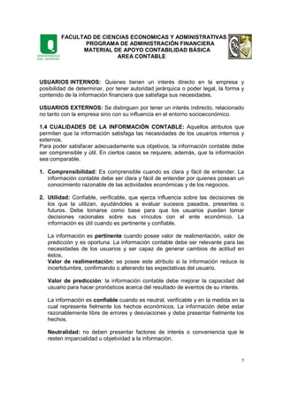 FACULTAD DE CIENCIAS ECONOMICAS Y ADMINISTRATIVAS
PROGRAMA DE ADMINISTRACIÓN FINANCIERA
MATERIAL DE APOYO CONTABILIDAD BÁSICA
AREA CONTABLE
5
USUARIOS INTERNOS: Quienes tienen un interés directo en la empresa y
posibilidad de determinar, por tener autoridad jerárquica o poder legal, la forma y
contenido de la información financiera que satisfaga sus necesidades.
USUARIOS EXTERNOS: Se distinguen por tener un interés indirecto, relacionado
no tanto con la empresa sino con su influencia en el entorno socioeconómico.
1.4 CUALIDADES DE LA INFORMACIÓN CONTABLE: Aquellos atributos que
permiten que la información satisfaga las necesidades de los usuarios internos y
externos.
Para poder satisfacer adecuadamente sus objetivos, la información contable debe
ser comprensible y útil. En ciertos casos se requiere, además, que la información
sea comparable.
1. Comprensibilidad: Es comprensible cuando es clara y fácil de entender. La
información contable debe ser clara y fácil de entender por quienes posean un
conocimiento razonable de las actividades económicas y de los negocios.
2. Utilidad: Confiable, verificable, que ejerza influencia sobre las decisiones de
los que la utilizan, ayudándoles a evaluar sucesos pasados, presentes o
futuros. Debe tomarse como base para que los usuarios puedan tomar
decisiones racionales sobre sus vínculos con el ente económico. La
información es útil cuando es pertinente y confiable.
La información es pertinente cuando posee valor de realimentación, valor de
predicción y es oportuna. La información contable debe ser relevante para las
necesidades de los usuarios y ser capaz de generar cambios de actitud en
éstos.
Valor de realimentación: se posee este atributo si la información reduce la
incertidumbre, confirmando o alterando las expectativas del usuario.
Valor de predicción: la información contable debe mejorar la capacidad del
usuario para hacer pronósticos acerca del resultado de eventos de su interés.
La información es confiable cuando es neutral, verificable y en la medida en la
cual represente fielmente los hechos económicos. La información debe estar
razonablemente libre de errores y desviaciones y debe presentar fielmente los
hechos.
Neutralidad: no deben presentar factores de interés o conveniencia que le
resten imparcialidad u objetividad a la información.
 