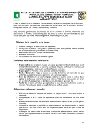 FACULTAD DE CIENCIAS ECONOMICAS Y ADMINISTRATIVAS
PROGRAMA DE ADMINISTRACIÓN FINANCIERA
MATERIAL DE APOYO CONTABILIDAD BÁSICA
AREA CONTABLE
57
Como la retención en la fuente es un mecanismo de recaudo anticipado de un impuesto,
para cada impuesto hay retención. Hay retención en la fuente para el impuesto de renta,
el impuesto de IVA, de Timbre y de industria y comercio.
Otro concepto generalizado equivocado es el de asimilar el término retefuente con
retención en la fuente a título del impuesto de renta, lo cual no es correcto toda vez que
existe retefuente por renta, retefuente por IVA, retefuente por ICA, etc.
Objetivos de la retención en la fuente:
Acelera y asegura el recaudo de los impuestos.
Da liquidez al estado, consiguiendo que el impuesto en lo posible, sea recaudado
en el mismo ejercicio gravable en el cual se cause.
Mecanismo de control y cruce de información.
Previene la evasión.
Da presencia del estado en muchos lugares.
Elementos de la retención en la fuente:
Sujeto activo: Es el estado. Existe un sujeto que representa al estado que es el
AGENTE RETENEDOR: Es la persona o entidad obligada a efectuar la retención, al
realizar los pagos o abonos en cuenta señalados en la ley.
Sujeto pasivo: Persona sobre quien se realiza la retención.
Hecho Generador: Pago o abono en cuenta. Determina el momento en que
entiende causada la retención conforme a los criterios legales.
Base de retención: Es el valor del pago o abono en cuenta sobre el cual se debe
aplicar la tarifa para obtener la suma a retener. Valor de la transacción, sin tener
en cuenta IVA, descuentos no condicionados, tributos en general, etc.
Tarifa: Es el factor aritmético que aplicado a la base determina el monto o valor a
retener. Porcentuales. Cada concepto tiene una tarifa a aplicar.
Obligaciones del agente retenedor:
Efectuar la retención siempre que realice un pago o abono en cuenta sujeto a
retención.
Inscripción en el RUT: Todos los agentes de retención deben estar inscritos en el
RUT.
Presentar la declaración de retefuente mensualmente dentro de los plazos fijados
por la ley.
Suministrar a la DIAN la información relacionada con las retenciones en la fuente
practicadas, de conformidad con las especificaciones técnicas que indique el
reglamento
Consignar las retenciones en la fuente practicadas oportunamente dentro de los
plazos fijados por el Gobierno Nacional, haciendo uso de los formularios prescritos
oficialmente.
 