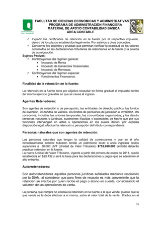 FACULTAD DE CIENCIAS ECONOMICAS Y ADMINISTRATIVAS
PROGRAMA DE ADMINISTRACIÓN FINANCIERA
MATERIAL DE APOYO CONTABILIDAD BÁSICA
AREA CONTABLE
58
Expedir los certificados de retención en la fuente por el respectivo impuesto,
dentro de los plazos establecidos legalmente. Por salarios y otros conceptos.
Conservar los soportes y pruebas que permitan verificar la exactitud de los valores
contenidos en las declaraciones tributarias de retenciones en la fuente y la prueba
de consignación.
Sujetos Pasivos:
Contribuyentes del régimen general:
• Impuesto de Renta
• Impuesto de Ganancias Ocasionales
• Impuesto de Remesas.
Contribuyentes del régimen especial:
• Rendimientos Financieros.
Finalidad de la retención en la fuente:
La retención en la fuente tiene por objetivo recaudar en forma gradual el impuesto dentro
del mismo ejercicio gravable en que se cause el ingreso.
Agentes Retenedores:
Son agentes de retención o de percepción, las entidades de derecho público, los fondos
de inversión, los fondos de valores, los fondos de pensiones de jubilación e invalidez, los
consorcios, incluidas las uniones temporales, las comunidades organizadas, y las demás
personas naturales o jurídicas, sucesiones ilíquidas y sociedades de hecho que por sus
funciones intervengan en actos u operaciones en los cuales deben, por expresa
disposición legal, efectuar la retención o percepción del tributo correspondiente.
Personas naturales que son agentes de retención:
Las personas naturales que tengan la calidad de comerciantes y que en el año
inmediatamente anterior hubieren tenido un patrimonio bruto o unos ingresos brutos
superiores a 30.000 UVT (Unidad de Valor Tributario) $753.960.000 también deberán
practicar retención en la fuente.
La nueva Unidad de Valor Tributario, vigente a partir del primero de enero de 2011, quedó
establecida en $25.132 y será la base para las declaraciones y pagos que se adelanten el
año entrante.
Autorretenedores:
Son autorretenedores aquellas personas jurídicas señaladas mediante resolución
por la DIAN, al considerar que para fines de recaudo es más conveniente que la
retención se efectúe por quien recibe el pago o abono en cuenta, considerando el
volumen de las operaciones de venta.
La persona que compra no efectúa la retención en la fuente a la que vende, puesto que la
que vende se la debe efectuar a sí misma, sobre el valor total de la venta. Radica en el
 