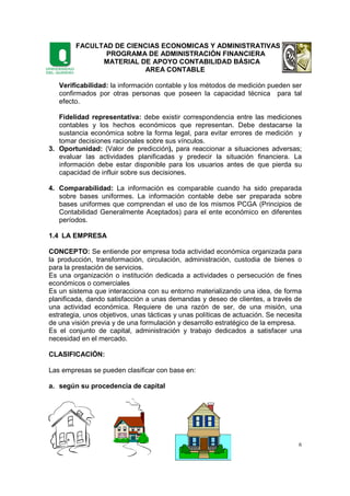 FACULTAD DE CIENCIAS ECONOMICAS Y ADMINISTRATIVAS
PROGRAMA DE ADMINISTRACIÓN FINANCIERA
MATERIAL DE APOYO CONTABILIDAD BÁSICA
AREA CONTABLE
6
Verificabilidad: la información contable y los métodos de medición pueden ser
confirmados por otras personas que poseen la capacidad técnica para tal
efecto.
Fidelidad representativa: debe existir correspondencia entre las mediciones
contables y los hechos económicos que representan. Debe destacarse la
sustancia económica sobre la forma legal, para evitar errores de medición y
tomar decisiones racionales sobre sus vínculos.
3. Oportunidad: (Valor de predicción), para reaccionar a situaciones adversas;
evaluar las actividades planificadas y predecir la situación financiera. La
información debe estar disponible para los usuarios antes de que pierda su
capacidad de influir sobre sus decisiones.
4. Comparabilidad: La información es comparable cuando ha sido preparada
sobre bases uniformes. La información contable debe ser preparada sobre
bases uniformes que comprendan el uso de los mismos PCGA (Principios de
Contabilidad Generalmente Aceptados) para el ente económico en diferentes
períodos.
1.4 LA EMPRESA
CONCEPTO: Se entiende por empresa toda actividad económica organizada para
la producción, transformación, circulación, administración, custodia de bienes o
para la prestación de servicios.
Es una organización o institución dedicada a actividades o persecución de fines
económicos o comerciales
Es un sistema que interacciona con su entorno materializando una idea, de forma
planificada, dando satisfacción a unas demandas y deseo de clientes, a través de
una actividad económica. Requiere de una razón de ser, de una misión, una
estrategia, unos objetivos, unas tácticas y unas políticas de actuación. Se necesita
de una visión previa y de una formulación y desarrollo estratégico de la empresa.
Es el conjunto de capital, administración y trabajo dedicados a satisfacer una
necesidad en el mercado.
CLASIFICACIÓN:
Las empresas se pueden clasificar con base en:
a. según su procedencia de capital
 