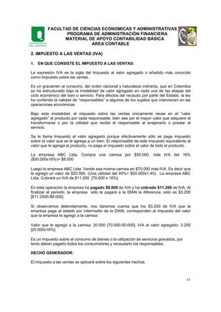 FACULTAD DE CIENCIAS ECONOMICAS Y ADMINISTRATIVAS
PROGRAMA DE ADMINISTRACIÓN FINANCIERA
MATERIAL DE APOYO CONTABILIDAD BÁSICA
AREA CONTABLE
61
2. IMPUESTO A LAS VENTAS (IVA)
1. EN QUE CONSISTE EL IMPUESTO A LAS VENTAS:
La expresión IVA es la sigla del Impuesto al valor agregado o añadido más conocido
como Impuesto sobre las ventas.
Es un gravamen al consumo, del orden nacional y naturaleza indirecta, que en Colombia
se ha estructurado bajo la modalidad de valor agregado en cada una de las etapas del
ciclo económico del bien o servicio. Para efectos del recaudo por parte del Estado, la ley
ha conferido la calidad de “responsables” a algunos de los sujetos que intervienen en las
operaciones económicas.
Bajo esta modalidad, el impuesto sobre las ventas únicamente recae en el “valor
agregado” al producto por cada responsable, bien sea por el mayor valor que adquiere al
transformarse o por la utilidad que recibe el responsable al enajenarlo o prestar el
servicio.
Se le llama Impuesto al valor agregado porque efectivamente sólo se paga impuesto
sobre el valor que se le agrega a un bien. El responsable de este impuesto equivalente al
valor que le agrega al producto, no paga el impuesto sobre el valor de todo el producto.
La empresa ABC Ltda. Compra una camisa por $50.000, más IVA del 16%
($50.000x16%)= $8.000
Luego la empresa ABC Ltda. Vende esa misma camisa en $70.000 más IVA. Es decir que
le agregó un valor de $20.000. (Una utilidad del 40%= $50.000x1.40). La empresa ABC
Ltda. Cobrará un IVA de $11.200 [70.000 x 16%].
En esta operación la empresa ha pagado $8.000 de IVA y ha cobrado $11.200 de IVA. Al
finalizar el periodo, la empresa sólo le pagará a la DIAN la diferencia, esto es $3.200
[$11.2000-$8.000].
Si observamos detenidamente, nos daremos cuenta que los $3.200 de IVA que la
empresa paga al estado por intermedio de la DIAN, corresponden al impuesto del valor
que la empresa le agregó a la camisa:
Valor que le agregó a la camisa: 20.000 [70.000-50.000]. IVA al valor agregado: 3.200
[20.000x16%].
Es un impuesto sobre el consumo de bienes o la utilización de servicios gravados, por
tanto deben pagarlo todos los consumidores y recaudarlo los responsables.
HECHO GENERADOR:
El impuesto a las ventas se aplicará sobre los siguientes hechos:
 