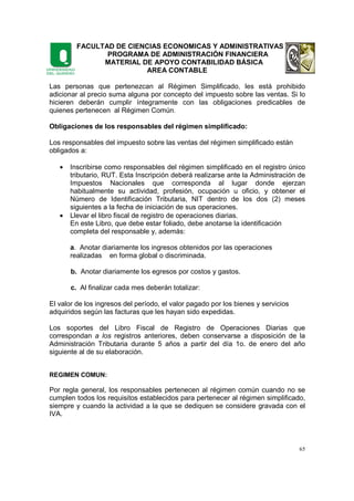 FACULTAD DE CIENCIAS ECONOMICAS Y ADMINISTRATIVAS
PROGRAMA DE ADMINISTRACIÓN FINANCIERA
MATERIAL DE APOYO CONTABILIDAD BÁSICA
AREA CONTABLE
65
Las personas que pertenezcan al Régimen Simplificado, les está prohibido
adicionar al precio suma alguna por concepto del impuesto sobre las ventas. Si lo
hicieren deberán cumplir íntegramente con las obligaciones predicables de
quienes pertenecen al Régimen Común.
Obligaciones de los responsables del régimen simplificado:
Los responsables del impuesto sobre las ventas del régimen simplificado están
obligados a:
• Inscribirse como responsables del régimen simplificado en el registro único
tributario, RUT. Esta Inscripción deberá realizarse ante la Administración de
Impuestos Nacionales que corresponda al lugar donde ejerzan
habitualmente su actividad, profesión, ocupación u oficio, y obtener el
Número de Identificación Tributaria, NIT dentro de los dos (2) meses
siguientes a la fecha de iniciación de sus operaciones.
• Llevar el libro fiscal de registro de operaciones diarias.
En este Libro, que debe estar foliado, debe anotarse la identificación
completa del responsable y, además:
a. Anotar diariamente los ingresos obtenidos por las operaciones
realizadas en forma global o discriminada.
b. Anotar diariamente los egresos por costos y gastos.
c. Al finalizar cada mes deberán totalizar:
El valor de los ingresos del período, el valor pagado por los bienes y servicios
adquiridos según las facturas que les hayan sido expedidas.
Los soportes del Libro Fiscal de Registro de Operaciones Diarias que
correspondan a los registros anteriores, deben conservarse a disposición de la
Administración Tributaria durante 5 años a partir del día 1o. de enero del año
siguiente al de su elaboración.
REGIMEN COMUN:
Por regla general, los responsables pertenecen al régimen común cuando no se
cumplen todos los requisitos establecidos para pertenecer al régimen simplificado,
siempre y cuando la actividad a la que se dediquen se considere gravada con el
IVA.
 