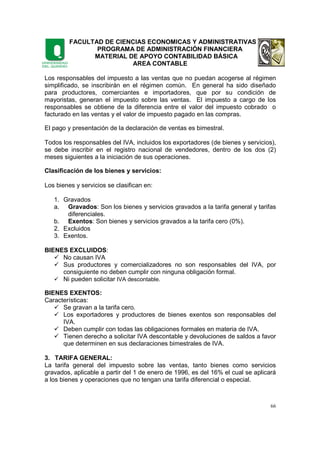 FACULTAD DE CIENCIAS ECONOMICAS Y ADMINISTRATIVAS
PROGRAMA DE ADMINISTRACIÓN FINANCIERA
MATERIAL DE APOYO CONTABILIDAD BÁSICA
AREA CONTABLE
66
Los responsables del impuesto a las ventas que no puedan acogerse al régimen
simplificado, se inscribirán en el régimen común. En general ha sido diseñado
para productores, comerciantes e importadores, que por su condición de
mayoristas, generan el impuesto sobre las ventas. El impuesto a cargo de los
responsables se obtiene de la diferencia entre el valor del impuesto cobrado o
facturado en las ventas y el valor de impuesto pagado en las compras.
El pago y presentación de la declaración de ventas es bimestral.
Todos los responsables del IVA, incluidos los exportadores (de bienes y servicios),
se debe inscribir en el registro nacional de vendedores, dentro de los dos (2)
meses siguientes a la iniciación de sus operaciones.
Clasificación de los bienes y servicios:
Los bienes y servicios se clasifican en:
1. Gravados
a. Gravados: Son los bienes y servicios gravados a la tarifa general y tarifas
diferenciales.
b. Exentos: Son bienes y servicios gravados a la tarifa cero (0%).
2. Excluidos
3. Exentos.
BIENES EXCLUIDOS:
No causan IVA
Sus productores y comercializadores no son responsables del IVA, por
consiguiente no deben cumplir con ninguna obligación formal.
Ni pueden solicitar IVA descontable.
BIENES EXENTOS:
Características:
Se gravan a la tarifa cero.
Los exportadores y productores de bienes exentos son responsables del
IVA.
Deben cumplir con todas las obligaciones formales en materia de IVA.
Tienen derecho a solicitar IVA descontable y devoluciones de saldos a favor
que determinen en sus declaraciones bimestrales de IVA.
3. TARIFA GENERAL:
La tarifa general del impuesto sobre las ventas, tanto bienes como servicios
gravados, aplicable a partir del 1 de enero de 1996, es del 16% el cual se aplicará
a los bienes y operaciones que no tengan una tarifa diferencial o especial.
 