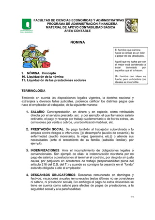 FACULTAD DE CIENCIAS ECONOMICAS Y ADMINISTRATIVAS
PROGRAMA DE ADMINISTRACIÓN FINANCIERA
MATERIAL DE APOYO CONTABILIDAD BÁSICA
AREA CONTABLE
72
NOMINA
9. NÓMINA. Concepto
10. Liquidación de la nómina
11. Liquidación de las prestaciones sociales
TERMINOLOGIA
Teniendo en cuenta las disposiciones legales vigentes, la doctrina nacional y
extranjera y diversos fallos judiciales, podemos calificar los distintos pagos que
hace el empleador al trabajador, de la siguiente manera:
1. SALARIO: Contraprestación, en dinero y en especie, como retribución
directa por el servicio prestado, así, y por ejemplo, el que llamamos salario
ordinario, el pago y recargo por trabajo suplementario o de horas extras, las
comisiones por venta o cobros, una bonificación habitual, etc.
2. PRESTACIÓN SOCIAL: Se paga también al trabajador subordinado y lo
ampara contra riesgos e infortunios ((el desempeño (auxilio de cesantía), la
enfermedad (auxilio monetario), la vejez (pensión), etc.)) o atiende sus
necesidades (ante el crecimiento de su familia (subsidio familiar), por
ejemplo.
3. INDEMNIZACIONES: Ante el incumplimiento de obligaciones legales o
convencionales. Son ejemplo de ellas: la indemnización moratoria por no
pago de salarios o prestaciones al terminar el contrato, por despido sin justa
causa, por perjuicios en accidentes de trabajo (responsabilidad plena del
artículo 216 del C.S. del T.) y cuando se consigna la cesantía en el “fondo”
estando obligado a ello el empleador.
4. DESCANSOS OBLIGATORIOS: Descanso remunerado en domingos y
festivos; vacaciones anuales remuneradas (estas últimas no se consideran
ni salario, ni prestación social). Sin embargo el pago de estos descansos se
tiene en cuenta como salario para efectos de pagos de prestaciones, a la
seguridad social y a la parafiscalidad.
El hombre que camina
hacia la verdad es un líder
a pesar de los obstáculos.
Aquél que no lucha por ser
el mejor está condenado a
estar dominado por
aquellos que si lo hacen.
Un hombre con ideas es
fuerte, pero un hombre con
ideales es invencible.
 