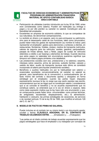 FACULTAD DE CIENCIAS ECONOMICAS Y ADMINISTRATIVAS
PROGRAMA DE ADMINISTRACIÓN FINANCIERA
MATERIAL DE APOYO CONTABILIDAD BÁSICA
AREA CONTABLE
74
• Participación de utilidades (cambio introducido por la ley 50 de 1990; antes
eran consideradas como salario). Pueden ser habituales (su entrega o
pago) y no por ello pierden su carácter no salarial. Constituyen acto de
liberalidad del empleador.
• Excedentes en empresa de economía solidaria, lo que se compadece de
sus naturaleza. Se denominan compensaciones.
• Lo recibido en dinero o en especie, pero no para enriquecer su patrimonio,
sino para el desempeño cabal de sus funciones, tales como (enunciativo,
puede haber más) los gastos de representación (su nombre lo indica: para
representar al empleador: gastos para atenciones y cortesías a clientes, en
restaurantes, floristerías, hoteles, clubes), medios de transporte (vehículos,
valores de seguros para los vehículos, aceites, gasolina, parqueaderos,
pasajes de líneas aéreas, taxis y flotas, pagos de cuotas de vehículos
obtenidos a crédito o por leasing) y elementos de trabajo. Cuando decimos
que estos pagos no salariales son enunciativos queremos significar que
tampoco son salario pagos similares a los detallados.
• Las prestaciones sociales (son eso, prestaciones y no salarios); cesantía,
intereses sobre cesantía, prima de servicios, subsidio familiar, calzado y
vestido de labor, auxilio de transporte (aunque este último se considera
incorporado al salario para liquidar prestaciones sociales).
• Beneficios o auxilios habituales (no por la habitualidad son salario) u
ocasionales acordados convencionalmente (el carácter no salarial es
general, para beneficiarios de la convención) o contractualmente (en el
texto mismo del contrato o documento aparte) u otorgados en forma
extralegal por el empleador, cuando las partes hayan dispuesto
expresamente (aunque la ley no exige que ese pacto expreso sea escrito,
recomendamos que así se haga) que no constituyen salario ( consideramos
que si se concede el beneficio y no se acuerda expresamente que no
constituye salario, se entenderá que sí lo es) en dinero o especie, tales
como (esta expresión implica que la ley hace sólo una enunciación y que,
en consecuencia puede haber otros –innumerables- como primas técnicas,
de antigüedad, escolaridad, desplazamiento, etc.) la alimentación,
habitación o vestuario, las primas extralegales de vacaciones, de servicios
o de navidad (artículo 15 de la ley 50 de 1990, que modificó el artículo 128
del C.-S. del T.)
9. MODELO DE PACTO DE PRIMA NO SALARIAL
Puede incluirse en el contrato (en su mismo texto) o en documento aparte:
(ciudad y fecha) CLÁUSULA ADICIONAL EN EL CONTRATO DE
TRABAJO CELEBRADO ENTRE……..(Empleador) y …..(Trabajador)
“Las partes en el citado contrato de trabajo acuerdan expresamente que los
pagos extralegales que hace el empleador a su trabajador por concepto de
 