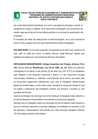 FACULTAD DE CIENCIAS ECONOMICAS Y ADMINISTRATIVAS
PROGRAMA DE ADMINISTRACIÓN FINANCIERA
MATERIAL DE APOYO CONTABILIDAD BÁSICA
AREA CONTABLE
78
ley o autoridad judicial competente. Es común que algunas empresas, cuando un
trabajador le resulta un faltante, se lo descuenta al trabajador “por la derecha” de
sueldo, algo que la ley de forma enfática prohíbe si no se tiene la autorización del
empleado.
El resultado de restar las deducciones al total devengado, es lo que conocemos
como el neto a pagar, que es lo que efectivamente recibe el trabajador.
SALARIO BASE: Es el monto asignado al empleado por la labor que cumple en el
mes, ésta no debe ser menor al Salario Mínimo Legal Mensual Vigente que
establece el estado por una jornada de 48 horas semanales.
DESCANSOS REMUNERADOS: Código Sustantivo del Trabajo. Artículo 172 a
192. Norma General. Modificado, Ley 50 de 1990, art. 25. Salvo la excepción
consagrada en el literal c) del artículo 20 de esta Ley (161 C.S.T) el empleador
está obligado a dar descanso dominical y festivo y a las vacaciones anuales
remuneradas, dándonos a entender, como filosofía de la norma, que estos días
se encuentran legalmente establecidos para que el trabajador efectivamente
descanse durante ellos y, entre otras cosas, recupere su fuerza de trabajo la cual
ha puesto a disposición del empleador durante una semana o durante un año
completo de servicio.
Cuando se trabajan los domingos de forma habitual, el trabajador tiene derecho a
un día de descanso compensatorio remunerado en la semana siguiente.
Siempre que un trabajador labore los domingos de forma habitual, tiene derecho a
que en la semana siguiente al domingo trabajado, el empleador le conceda un día
de descanso compensatorio remunerado por cada domingo trabajado (Artículo
181 del código sustantivo del trabajo).
 
