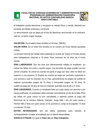 FACULTAD DE CIENCIAS ECONOMICAS Y ADMINISTRATIVAS
PROGRAMA DE ADMINISTRACIÓN FINANCIERA
MATERIAL DE APOYO CONTABILIDAD BÁSICA
AREA CONTABLE
80
el trabajador pueda descansar y recuperar su estado físico y mental, afectado por
jornadas de trabajo extensas y continuas.
La remuneración que se paga por el día de descanso remunerado es la ordinaria,
esto es, no tiene ningún recargo.
VALOR DÍA: Es el salario base dividido en 30 días. (SB/30).
VALOR HORA: Es el Valor Día dividido en el número de horas diarias pactadas
(VD/8).
La jornada máxima de trabajo diario pactada no puede ser mayor a 8 horas diarias
para trabajadores mayores a 18 años. Para menores de 18 años de 6 horas
diarias.
DÍAS LABORADOS: Son los días que efectivamente trabajó el empleado, sin
indicar las faltas con justa o injusta causa. Los períodos de pago pueden ser por
Jornal o Sueldo. El Jornal es cuando se pacta el pago por días, éste no debe ser
superior a una semana. El Sueldo es cuando se paga por períodos superiores a
una semana y que no excedan de un mes, generalmente los pagos de sueldo se
realizan quincenales (pagos de 15 días) o mensuales (pagos de 30 días). El
sueldo se paga por 30 días al mes sin importar que éste sea de 28 o 31 días.
DÍAS LIQUIDADOS: Cuando un empleado falta con justa causa con permiso o por
causa justificada, el empleador debe cancelar normalmente el día de la falta. Pero
las faltas sin justa causa no son canceladas y además pierde el pago del
Dominical de la semana faltante. Ejemplo: Jorge faltó i día sin justa causa y
Hernán faltó 2 días con justa causa, en la quincena a Jorge se le pagarán 13 días
y a Hernán 15 días.
DATOS DEVENGADOS: son los datos realizados para calcular la
contraprestación a pagar al empleado por su labor5 desarrollada.
SUEDLO A PAGAR: Es igual al Valor día por Días trabajados.
 