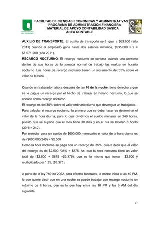 FACULTAD DE CIENCIAS ECONOMICAS Y ADMINISTRATIVAS
PROGRAMA DE ADMINISTRACIÓN FINANCIERA
MATERIAL DE APOYO CONTABILIDAD BÁSICA
AREA CONTABLE
81
AUXILIO DE TRANSPORTE: El auxilio de transporte será igual a $63.600 (año
2011) cuando el empleado gane hasta dos salarios mínimos, $535.600 x 2 =
$1.071.200 (año 2011).
RECARGO NOCTURNO: El recargo nocturno se cancela cuando una persona
dentro de sus horas de la jornada normal de trabajo las realiza en horario
nocturno. Las horas de recargo nocturno tienen un incremento del 35% sobre el
valor de la hora.
Cuando un trabajador labora después de las 10 de la noche, tiene derecho a que
se le pague un recargo por el hecho de trabajar en horario nocturno, lo que se
conoce como recargo nocturno.
El recargo es del 35% sobre el valor ordinario diurno que devengue un trabajador.
Para calcular el recargo nocturno, lo primero que se debe hacer es determinar el
valor de la hora diurna, para lo cual dividimos el sueldo mensual en 240 horas,
puesto que se supone que el mes tiene 30 días y en el día se laboran 8 horas
(30*8 = 240).
Por ejemplo para un sueldo de $600.000 mensuales el valor de la hora diurna es
de ($600.000/240) = $2.500
Como la hora nocturna se paga con un recargo del 35%, quiere decir que el valor
del recargo es de $2.500 *35% = $875. Así que la hora nocturna tiene un valor
total de ($2.500 + $875 =$3.375), que es lo mismo que tomar $2.500 y
multiplicarlo por 1.35. ($3.375).
A partir de la ley 789 de 2002, para efectos laborales, la noche inicia a las 10 PM,
lo que quiere decir que en una noche se puede trabajar con recargo nocturno un
máximo de 8 horas, que es lo que hay entre las 10 PM y las 6 AM del día
siguiente.
 