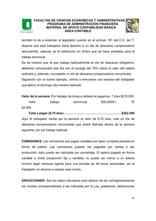 FACULTAD DE CIENCIAS ECONOMICAS Y ADMINISTRATIVAS
PROGRAMA DE ADMINISTRACIÓN FINANCIERA
MATERIAL DE APOYO CONTABILIDAD BÁSICA
AREA CONTABLE
88
también lo da a entender el legislador cuando en el artículo 181 del C.S. del T.
dispone que este trabajador tiene derecho a un día de descanso compensatorio
remunerado, además de la retribución en dinero que se tiene señalada para el
trabajo dominical.
De tal manera que al que trabaja habitualmente el día de descanso obligatorio,
debemos remunerarle ese día con el recargo del 75% sobre el valor del salario
ordinario y, además, concederle un día de descanso compensatorio remunerado.
Siguiendo con el mismo ejemplo, vamos a remunerar una semana del trabajador
que laboró el domingo (de manera habitual):
Valor de la semana: Por trabajar de lunes a sábado le pagamos 7 días $210.000
Valor trabajo dominical $30.000X1, 75
62.500
Total a pagar (8,75 días)…………………………………………………$262.500
Aquí el trabajador recibe por la semana el valor de 8,75 días, más un día de
descanso compensatorio remunerado que podrá disfrutar dentro de la semana
siguiente, por ser trabajo habitual.
COMISIONES: Las comisiones son pagos variables por labor cumplida pactada en
forma de salario. Las comisiones pueden ser pagadas por ventas o por
producción; ésta puede ser calculada por porcentaje. El salario pagado en forma
variable o mixta (proporción fija y variable) no puede ser menor a un salario
mínimo legal mensual vigente para una jornada de 48 horas semanales, así el
trabajador no alcance a realizar este monto.
DEDUCCIONES: Son los datos calculados para deducir de las contraprestaciones
los montos correspondientes a las indicadas por la Ley, préstamos, deducciones
 