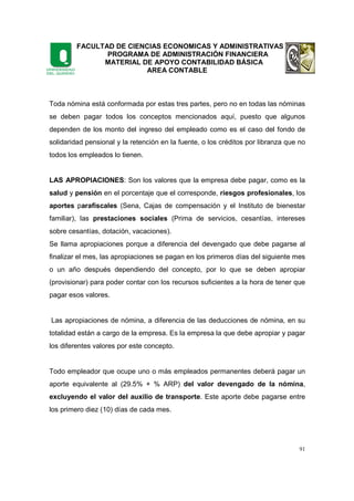 FACULTAD DE CIENCIAS ECONOMICAS Y ADMINISTRATIVAS
PROGRAMA DE ADMINISTRACIÓN FINANCIERA
MATERIAL DE APOYO CONTABILIDAD BÁSICA
AREA CONTABLE
91
Toda nómina está conformada por estas tres partes, pero no en todas las nóminas
se deben pagar todos los conceptos mencionados aquí, puesto que algunos
dependen de los monto del ingreso del empleado como es el caso del fondo de
solidaridad pensional y la retención en la fuente, o los créditos por libranza que no
todos los empleados lo tienen.
LAS APROPIACIONES: Son los valores que la empresa debe pagar, como es la
salud y pensión en el porcentaje que el corresponde, riesgos profesionales, los
aportes parafiscales (Sena, Cajas de compensación y el Instituto de bienestar
familiar), las prestaciones sociales (Prima de servicios, cesantías, intereses
sobre cesantías, dotación, vacaciones).
Se llama apropiaciones porque a diferencia del devengado que debe pagarse al
finalizar el mes, las apropiaciones se pagan en los primeros días del siguiente mes
o un año después dependiendo del concepto, por lo que se deben apropiar
(provisionar) para poder contar con los recursos suficientes a la hora de tener que
pagar esos valores.
Las apropiaciones de nómina, a diferencia de las deducciones de nómina, en su
totalidad están a cargo de la empresa. Es la empresa la que debe apropiar y pagar
los diferentes valores por este concepto.
Todo empleador que ocupe uno o más empleados permanentes deberá pagar un
aporte equivalente al (29.5% + % ARP) del valor devengado de la nómina,
excluyendo el valor del auxilio de transporte. Este aporte debe pagarse entre
los primero diez (10) días de cada mes.
 