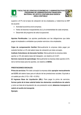 FACULTAD DE CIENCIAS ECONOMICAS Y ADMINISTRATIVAS
PROGRAMA DE ADMINISTRACIÓN FINANCIERA
MATERIAL DE APOYO CONTABILIDAD BÁSICA
AREA CONTABLE
93
superior a 8.7% de la base de cotización de los empleados y l determina la ARP
de acuerdo:
• Actividad económica de la empresa.
• Índice de lesiones incapacitantes (ILI) y la siniestralidad de cada empresa.
• Desarrollo del programa de salud ocupacional.
Aportes Parafiscales: Los aportes parafiscales son las obligaciones que debe
pagar el empleador a entidades que prestan servicios a los empleados.
Cajas de compensación familiar: Mensualmente la empresa debe pagar por
subsidio familiar un 4% del salario base de cotización por éste concepto.
Instituto Colombiano de bienestar familiar: Mensualmente la empresa debe
aportar un 3% del salario base del trabajador, con destino al I.C.B.F.
Servicio nacional de aprendizaje: Mensualmente la empresa debe aportar el 2%
de la nómina base para los aportes, con destino al SENA.
PRESTACIONES SOCIALES:
Prima de servicios: Por éste concepto la empresa debe apropiar mensualmente
un 8.33% del salario base para el cálculo de las prestaciones sociales. Equivale a
un sueldo por año (1/12 x 100 = 8.33%)
El Ingresos Base de Liquidación (IBL): Para pagar la prima de servicios,
forman parte de la base salarial todos los elementos constitutivos de salario
y como se trata de la liquidación de una prestación social, debemos incorporar al
salario el auxilio de transporte
Ejemplo:
 