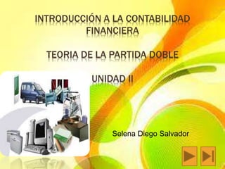 INTRODUCCIÓN A LA CONTABILIDAD 
FINANCIERA 
TEORIA DE LA PARTIDA DOBLE 
UNIDAD II 
Selena Diego Salvador 
 