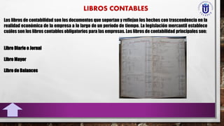 Los libros de contabilidad son los documentos que soportan y reflejan los hechos con trascendencia en la
realidad económica de la empresa a lo largo de un período de tiempo. La legislación mercantil establece
cuáles son los libros contables obligatorios para las empresas. Los libros de contabilidad principales son:
Libro Diario o Jornal
Libro Mayor
Libro de Balances
 