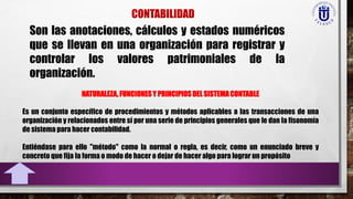 Son las anotaciones, cálculos y estados numéricos
que se llevan en una organización para registrar y
controlar los valores patrimoniales de la
organización.
NATURALEZA, FUNCIONES Y PRINCIPIOS DEL SISTEMA CONTABLE
Es un conjunto específico de procedimientos y métodos aplicables a las transacciones de una
organización y relacionados entre sí por una serie de principios generales que le dan la fisonomía
de sistema para hacer contabilidad.
Entiéndase para ello "método" como la normal o regla, es decir, como un enunciado breve y
concreto que fija la forma o modo de hacer o dejar de hacer algo para lograr un propósito
 