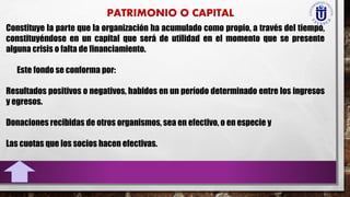 Constituye la parte que la organización ha acumulado como propio, a través del tiempo,
constituyéndose en un capital que será de utilidad en el momento que se presente
alguna crisis o falta de financiamiento.
Este fondo se conforma por:
Resultados positivos o negativos, habidos en un período determinado entre los ingresos
y egresos.
Donaciones recibidas de otros organismos, sea en efectivo, o en especie y
Las cuotas que los socios hacen efectivas.
 