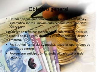 Objetivo general
• Obtener en cualquier momento información ordenada y
sistemática sobre el movimiento económico y financiero
del negocio.
establecer en términos monetarios, la información histórica,
la cuantía de los bienes, deudas y el patrimonio que dispone
la empresa.
• Registrar en forma clara y precisa, todas las operaciones de
ingresos y egresos.
• Proveer con anticipación las probabilidades futuras del
negocio.
 