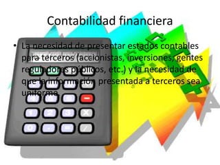 Contabilidad financiera
• La necesidad de presentar estados contables
para terceros (accionistas, inversiones, gentes
reguladores públicos, etc.) y la necesidad de
que la información presentada a terceros sea
uniforme.
 