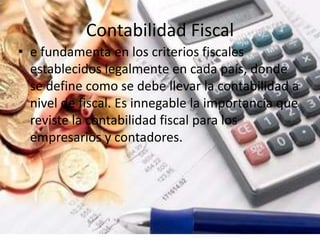 Contabilidad Fiscal
• e fundamenta en los criterios fiscales
establecidos legalmente en cada país, donde
se define como se debe llevar la contabilidad a
nivel de fiscal. Es innegable la importancia que
reviste la contabilidad fiscal para los
empresarios y contadores.
 