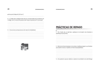 25252828
I.-
1.- Por medio de un ejemplo, explique el concepto de empresa e
identifique los factores.
2.- Mencione tres empresas conocidas y clasifique según su actividad,
procedencia de su Capital y número de propietarios.
3.- Una persona que se dedica a ejercer la profesión de odontólogo
PRÁCTICAS DE REPASO
! Almacén El Mejor & CIA S en C.
III- ¿Cuáles de la obligaciones de los comerciantes enunciadas en el
Código de Comercio le parece de mayor importancia? ¿Y por qué?
IV - Enuncia los campos de acción de la Contabilidad.
CONTABILIDAD BÁSICA CONTABILIDAD BÁSICA
 