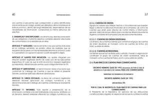 37374040
2.3.3. CUENTAS DE ORDEN.
Agrupa los valores que reflejan hechos o circunstancias que puedan
llegar a efectar la estructura financiera de la empresa, así como las
cuentas que sirven para efectos de control interno o información
general, además las que utilizan para conciliar las diferencias entre los
registros contables de la empresa y las declaraciones tributarias.
2.3.3.1. CUENTAS DE ORDEN DEUDORAS.
Los dineros, documentos y bienes que conforman el grupo de cuentas
de orden deudoras, se manejan como las cuentas de Activo, por
tanto, su saldo es débito.
2.3.3.2. CUENTAS ACREEDORAS.
Los bienes que se han recibido para custodia, manejo o negociación
constituyen el grupo de cuentas de orden acreedoras, estas se
manejan como cuentas de Pasivo, por lo cual su saldo es crédito.
2.4. PLAN ÚNICO DE CUENTAS PARA COMERCIANTES.
DECRETO NÚMERO 2650 DE 1993 (diciembre 29) POR EL CUAL SE
MODIFICA EL PLAN ÚNICO DE CUENTAS PARA LOS COMERCIANTES.
MINISTERIO DE DESARROLLO ECONÓMICO.
DECRETO NÚMERO 2650 DE 1993
(diciembre 29)
POR EL CUAL SE MODIFICA EL PLAN ÚNICO DE CUENTAS PARA LOS
COMERCIANTES.
El Presidente de la República, en ejercicio de sus atribuciones
constitucionales y legales, en especial de las que le confiere el ordinal
Las cuentas y subcuentas que correspondan a rubros identificados
únicamente por el código, podrán ser utilizadas y denominadas por el
ente económico, dentro del rango establecido, dependiendo de sus
necesidades de información, conservando la misma estructura de
este Plan.
2. DINÁMICAS Y DESCRIPCIONES: Las dinámicas y descripciones serán
de uso obligatorio y todos los asientos contables deberán efectuarse
de conformidad con lo establecido en ellas.
ARTÍCULO 7º AUXILIARES. Adicionalmente a las subcuentas indicadas
en el catálogo señalado, se podrán utilizar las auxiliares que se
requieran de acuerdo con las necesidades del ente económico, para
lo cual bastará con que se incorporen a partir del séptimo dígito.
ARTÍCULO 8º AJUSTES POR INFLACIÓN. Los ajustes integrales por
inflación podrán registrarse dentro de cada una de las subcuentas
respectivas. En caso de que el ente económico requiera registrarlos
por separado, utilizará las subcuentas cuyos códigos terminen en 99.
ARTÍCULO 9º ABREVIATURAS. La denominación dada a los rubros que
conforman el Catálogo de Cuentas a que se refiere el presente
Decreto, podrá ser aplicada utilizando abreviaturas.
ARTÍCULO 10. LIBROS OFICIALES. Los libros de comercio registrados
deberán llevarse aplicando los códigos numéricos y las
denominaciones del Catálogo de Cuentas contenidas en el presente
Decreto.
ARTÍCULO 11. INFORMES. Todo reporte o presentación de la
información contable a los administradores, a los socios, al Estado y a
los terceros, deberá realizarse utilizando los códigos numéricos y las
CONTABILIDAD BÁSICA CONTABILIDAD BÁSICA
 