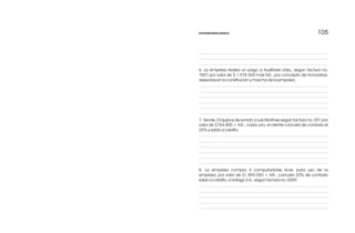 105105
6. La empresa realiza un pago a Auditores Ltda., según factura no.
7857 por valor de $ 1.978.500 más IVA., por concepto de honorarios,
asesorías en la constitución y marcha de la empresa.
7. Vende 3 Equipos de sonido a Luis Martínez según factura no. 001 por
valor de $754.800 + IVA., cada uno, el cliente cancela de contado el
25% y saldo a crédito.
8. La empresa compra 4 computadores Acer, para uso de la
empresa, por valor de $1.890.000 + IVA., cancela 20% de contado
saldo a crédito, a Unilago S.A., según factura no. 6589.
CONTABILIDAD BÁSICA
 
