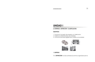 1111
LA EMPRESA: DEFINICIÓN CLASIFICACIÓN.
OBJETIVOS:
1. Conocer el concepto de empresa y su clasificación.
2. Clasificar los diferentes tipos de empresas.
3. Conocer los procesos legales para constituir una sociedad.
1. EMPRESA
1.1. DEFINICIÓN: Es toda actividad económica organizada para la
UNIDAD I
CONTABILIDAD BÁSICA
 
