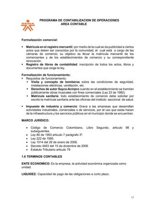 PPROGRAMA DE CONTABILIZACION DE OPERACIONES
AREA CONTABLE
12
Formalización comercial:
▪ Matrícula en el registro mercantil: por medio de la cual se da publicidad a ciertos
actos que deben ser conocidos por la comunidad; el cual está a cargo de las
cámaras de comercio; su objetivo es llevar la matrícula mercantil de los
comerciantes y de los establecimientos de comercio y su correspondiente
renovación.
▪ Registro de libros de contabilidad: inscripción de todos los actos, libros y
documentos que exige la ley.
Formalización de funcionamiento:
▪ Requisitos de funcionamiento:
▪ Visita y concepto de bomberos sobre las condiciones de seguridad,
instalaciones eléctricas, ventilación, etc.
▪ Derechos de autor Sayco-Acinpro cuando en el establecimiento se tramitan
públicamente obras musicales con fines comerciales (Ley 23 de 1982).
▪ Matrícula sanitaria: todo establecimiento de comercio debe solicitar por
escrito la matrícula sanitaria ante las oficinas del instituto seccional de salud.
▪ Impuesto de industria y comercio: Grava a las empresas que desarrollan
actividades industriales, comerciales o de servicios, por el uso que estas hacen
de la infraestructura y los servicios públicos en el municipio donde se encuentran.
MARCO JURIDICO:
• Código de Comercio Colombiano, Libro Segundo, articulo 98 y
subsiguientes.
• Ley 80 de 1993 articulo 7 parágrafo 3º.
• Ley 222 de 1995.
• Ley 1014 del 26 de enero de 2006.
• Decreto 4463 del 15 de diciembre de 2006
• Estatuto Tributario articulo 79
1.6 TERMINOS CONTABLES
ENTE ECONOMICO: Es la empresa, la actividad económica organizada como
unidad.
LIQUIDEZ: Capacidad de pago de las obligaciones a corto plazo.
 