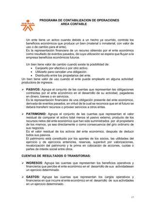PPROGRAMA DE CONTABILIZACION DE OPERACIONES
AREA CONTABLE
17
Un ente tiene un activo cuando debido a un hecho ya ocurrido, controla los
beneficios económicos que produce un bien (material o inmaterial, con valor de
uso o de cambio para el ente).
Es la representación financiera de un recurso obtenido por el ente económico
como resultado de eventos pasados, de cuya utilización se espera que fluyan a la
empresa beneficios económicos futuros.
Un bien tiene valor de cambio cuando existe la posibilidad de:
• Canjearlo por efectivo o por otro activo.
• Utilizarlo para cancelar una obligación.
• Distribuirlo entre los propietarios del ente.
Un bien tiene valor de uso cuando el ente puede emplearlo en alguna actividad
productora de ingresos.
➢ PASIVOS: Agrupa el conjunto de las cuentas que representan las obligaciones
contraídas por el ente económico en el desarrollo de su actividad, pagaderas
en dinero, bienes o en servicios.
Es la representación financiera de una obligación presente del ente económico,
derivada de eventos pasados, en virtud de la cual se reconoce que en el futuro se
deberá transferir recursos o proveer servicios a otros entes.
➢ PATRIMONIO: Agrupa el conjunto de las cuentas que representan el valor
residual de comparar el activo total menos el pasivo externo, producto de los
recursos netos del ente económico que han sido suministrados por el propietario
de los mismos, ya sea directamente o como consecuencia del giro ordinario de
sus negocios.
Es el valor residual de los activos del ente económico, después de deducir
todos sus pasivos.
El patrimonio está constituido por los aportes de los socios, las utilidades del
ejercicio y de ejercicios anteriores, reservas, superávit por valorizaciones,
revalorización del patrimonio y la prima en colocación de acciones, cuotas o
partes de interés social entre otros.
CUENTAS DE RESULTADOS O TRANSITORIAS:
➢ INGRESOS: Agrupa las cuentas que representan los beneficios operativos y
financieros que percibe el ente económico en el desarrollo de sus actividadesen
un ejercicio determinado.
➢ GASTOS: Agrupa las cuentas que representan los cargos operativos y
financieros en que incurre el ente económico en el desarrollo de sus actividades
en un ejercicio determinado.
 
