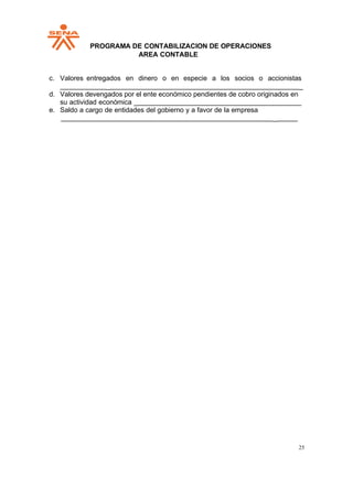 PPROGRAMA DE CONTABILIZACION DE OPERACIONES
AREA CONTABLE
25
c. Valores entregados en dinero o en especie a los socios o accionistas
_ _
d. Valores devengados por el ente económico pendientes de cobro originados en
su actividad económica _
e. Saldo a cargo de entidades del gobierno y a favor de la empresa
_
 