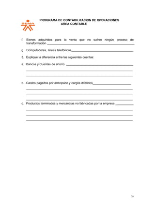 PPROGRAMA DE CONTABILIZACION DE OPERACIONES
AREA CONTABLE
26
f. Bienes adquiridos para la venta que no sufren ningún proceso de
transformación
g. Computadores, líneas telefónicas _
3. Explique la diferencia entre las siguientes cuentas:
a. Bancos y Cuentas de ahorro
b. Gastos pagados por anticipado y cargos diferidos _
c. Productos terminados y mercancías no fabricadas por la empresa _
 