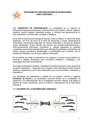 PPROGRAMA DE CONTABILIZACION DE OPERACIONES
AREA CONTABLE
4
1.2 CONCEPTO DE CONTABILIDAD: La contabilidad es un sistema de
información integrado a la empresa, cuyas funciones son recopilar, ordenar, registrar,
clasificar, resumir, analizar, interpretar, evaluar e informar las operaciones de un
ente económico, en forma clara, completa y fidedigna.
Es la ciencia social que se encarga de estudiar, medir y analizar el patrimonio delas
empresas, con el fin de servir en la toma de decisiones y control, presentando,la
información, previamente registrada, de manera sistemática y útil para las distintas
partes interesadas. Posee además una técnica que producesistemáticamente y
estructuradamente información cuantitativa y valiosa, expresada en unidades
monetarias acerca de las transacciones que efectúan las entidades económicas y de
ciertos eventos económicos identificables y cuantificables que la afectan, con la
finalidad de facilitarla a los diversos públicos interesados.
Es el sistema que mide la actividad en los negocios y procesa dicha medición en
informes y estados financieros para comunicar resultados y hallazgos a los
encargados de tomar las decisiones.
Son todos los Estados Contables, o Estados Financieros que son los que resumen la
situación económica y financiera de la empresa. Esta información resulta útil para
gestores, reguladores y otros tipos interesados como los accionistas, acreedores y
propietarios.
Las actividades de clasificación y registro son de carácter rutinario y repetitivo
(teneduría de libros) y no constituyen funciones finales de la contabilidad. El
desarrollo y la sistematización de la contabilidad permiten dedicar más tiempo a
labores de mayor importancia, como el análisis e interpretación de la información
financiera.
1.3 USUARIOS DE LA INFORMACIÓN CONTABLE:
 