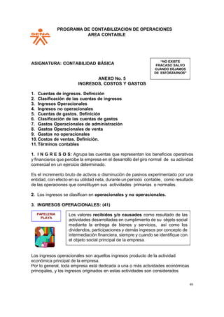 PPROGRAMA DE CONTABILIZACION DE OPERACIONES
AREA CONTABLE
46
ASIGNATURA: CONTABILIDAD BÁSICA
ANEXO No. 5
INGRESOS, COSTOS Y GASTOS
1. Cuentas de ingresos. Definición
2. Clasificación de las cuentas de ingresos
3. Ingresos Operacionales
4. Ingresos no operacionales
5. Cuentas de gastos. Definición
6. Clasificación de las cuentas de gastos
7. Gastos Operacionales de administración
8. Gastos Operacionales de venta
9. Gastos no operacionales
10.Costos de ventas. Definición.
11.Términos contables
1. I N G R E S O S: Agrupa las cuentas que representan los beneficios operativos
y financieros que percibe la empresa en el desarrollo del giro normal de su actividad
comercial en un ejercicio determinado.
Es el incremento bruto de activos o disminución de pasivos experimentado por una
entidad, con efecto en su utilidad neta, durante un período contable, como resultado
de las operaciones que constituyen sus actividades primarias o normales.
2. Los ingresos se clasifican en operacionales y no operacionales.
3. INGRESOS OPERACIONALES: (41)
Los ingresos operacionales son aquellos ingresos producto de la actividad
económica principal de la empresa.
Por lo general, toda empresa está dedicada a una o más actividades económicas
principales, y los ingresos originados en estas actividades son considerados
CUANDO DEJAMOS
DE ESFORZARNOS"
PAPELERIA Los valores recibidos y/o causados como resultado de las
actividades desarrolladas en cumplimiento de su objeto social
mediante la entrega de bienes y servicios, así como los
dividendos, participaciones y demás ingresos por concepto de
intermediación financiera, siempre y cuando se identifique con
el objeto social principal de la empresa.
 