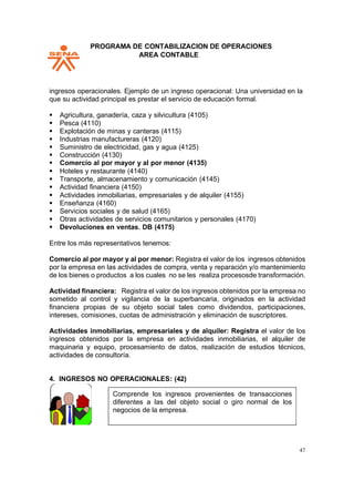 PPROGRAMA DE CONTABILIZACION DE OPERACIONES
AREA CONTABLE
47
ingresos operacionales. Ejemplo de un ingreso operacional: Una universidad en la
que su actividad principal es prestar el servicio de educación formal.
▪ Agricultura, ganadería, caza y silvicultura (4105)
▪ Pesca (4110)
▪ Explotación de minas y canteras (4115)
▪ Industrias manufactureras (4120)
▪ Suministro de electricidad, gas y agua (4125)
▪ Construcción (4130)
▪ Comercio al por mayor y al por menor (4135)
▪ Hoteles y restaurante (4140)
▪ Transporte, almacenamiento y comunicación (4145)
▪ Actividad financiera (4150)
▪ Actividades inmobiliarias, empresariales y de alquiler (4155)
▪ Enseñanza (4160)
▪ Servicios sociales y de salud (4165)
▪ Otras actividades de servicios comunitarios y personales (4170)
▪ Devoluciones en ventas. DB (4175)
Entre los más representativos tenemos:
Comercio al por mayor y al por menor: Registra el valor de los ingresos obtenidos
por la empresa en las actividades de compra, venta y reparación y/o mantenimiento
de los bienes o productos a los cuales no se les realiza procesosde transformación.
Actividad financiera: Registra el valor de los ingresos obtenidos por la empresa no
sometido al control y vigilancia de la superbancaria, originados en la actividad
financiera propias de su objeto social tales como dividendos, participaciones,
intereses, comisiones, cuotas de administración y eliminación de suscriptores.
Actividades inmobiliarias, empresariales y de alquiler: Registra el valor de los
ingresos obtenidos por la empresa en actividades inmobiliarias, el alquiler de
maquinaria y equipo, procesamiento de datos, realización de estudios técnicos,
actividades de consultoría.
4. INGRESOS NO OPERACIONALES: (42)
Comprende los ingresos provenientes de transacciones
diferentes a las del objeto social o giro normal de los
negocios de la empresa.
 
