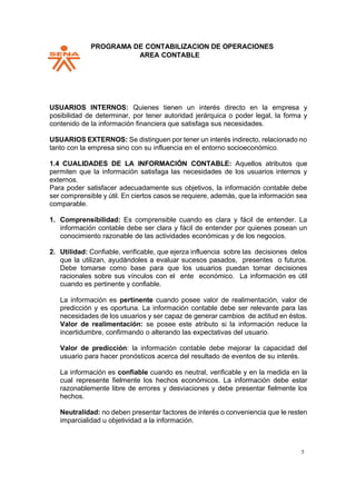 PPROGRAMA DE CONTABILIZACION DE OPERACIONES
AREA CONTABLE
5
USUARIOS INTERNOS: Quienes tienen un interés directo en la empresa y
posibilidad de determinar, por tener autoridad jerárquica o poder legal, la forma y
contenido de la información financiera que satisfaga sus necesidades.
USUARIOS EXTERNOS: Se distinguen por tener un interés indirecto, relacionado no
tanto con la empresa sino con su influencia en el entorno socioeconómico.
1.4 CUALIDADES DE LA INFORMACIÓN CONTABLE: Aquellos atributos que
permiten que la información satisfaga las necesidades de los usuarios internos y
externos.
Para poder satisfacer adecuadamente sus objetivos, la información contable debe
ser comprensible y útil. En ciertos casos se requiere, además, que la información sea
comparable.
1. Comprensibilidad: Es comprensible cuando es clara y fácil de entender. La
información contable debe ser clara y fácil de entender por quienes posean un
conocimiento razonable de las actividades económicas y de los negocios.
2. Utilidad: Confiable, verificable, que ejerza influencia sobre las decisiones delos
que la utilizan, ayudándoles a evaluar sucesos pasados, presentes o futuros.
Debe tomarse como base para que los usuarios puedan tomar decisiones
racionales sobre sus vínculos con el ente económico. La información es útil
cuando es pertinente y confiable.
La información es pertinente cuando posee valor de realimentación, valor de
predicción y es oportuna. La información contable debe ser relevante para las
necesidades de los usuarios y ser capaz de generar cambios de actitud en éstos.
Valor de realimentación: se posee este atributo si la información reduce la
incertidumbre, confirmando o alterando las expectativas del usuario.
Valor de predicción: la información contable debe mejorar la capacidad del
usuario para hacer pronósticos acerca del resultado de eventos de su interés.
La información es confiable cuando es neutral, verificable y en la medida en la
cual represente fielmente los hechos económicos. La información debe estar
razonablemente libre de errores y desviaciones y debe presentar fielmente los
hechos.
Neutralidad: no deben presentar factores de interés o conveniencia que le resten
imparcialidad u objetividad a la información.
 