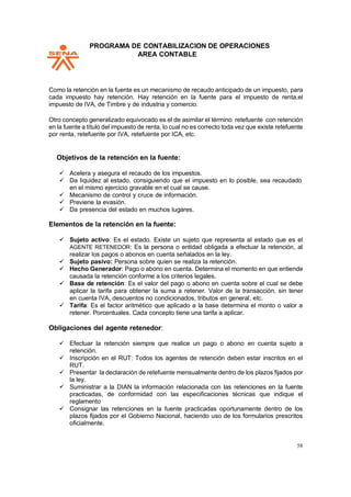 PPROGRAMA DE CONTABILIZACION DE OPERACIONES
AREA CONTABLE
58
Como la retención en la fuente es un mecanismo de recaudo anticipado de un impuesto, para
cada impuesto hay retención. Hay retención en la fuente para el impuesto de renta,el
impuesto de IVA, de Timbre y de industria y comercio.
Otro concepto generalizado equivocado es el de asimilar el término retefuente con retención
en la fuente a título del impuesto de renta, lo cual no es correcto toda vez que existe retefuente
por renta, retefuente por IVA, retefuente por ICA, etc.
Objetivos de la retención en la fuente:
✓ Acelera y asegura el recaudo de los impuestos.
✓ Da liquidez al estado, consiguiendo que el impuesto en lo posible, sea recaudado
en el mismo ejercicio gravable en el cual se cause.
✓ Mecanismo de control y cruce de información.
✓ Previene la evasión.
✓ Da presencia del estado en muchos lugares.
Elementos de la retención en la fuente:
✓ Sujeto activo: Es el estado. Existe un sujeto que representa al estado que es el
AGENTE RETENEDOR: Es la persona o entidad obligada a efectuar la retención, al
realizar los pagos o abonos en cuenta señalados en la ley.
✓ Sujeto pasivo: Persona sobre quien se realiza la retención.
✓ Hecho Generador: Pago o abono en cuenta. Determina el momento en que entiende
causada la retención conforme a los criterios legales.
✓ Base de retención: Es el valor del pago o abono en cuenta sobre el cual se debe
aplicar la tarifa para obtener la suma a retener. Valor de la transacción, sin tener
en cuenta IVA, descuentos no condicionados, tributos en general, etc.
✓ Tarifa: Es el factor aritmético que aplicado a la base determina el monto o valor a
retener. Porcentuales. Cada concepto tiene una tarifa a aplicar.
Obligaciones del agente retenedor:
✓ Efectuar la retención siempre que realice un pago o abono en cuenta sujeto a
retención.
✓ Inscripción en el RUT: Todos los agentes de retención deben estar inscritos en el
RUT.
✓ Presentar la declaración de retefuente mensualmente dentro de los plazos fijados por
la ley.
✓ Suministrar a la DIAN la información relacionada con las retenciones en la fuente
practicadas, de conformidad con las especificaciones técnicas que indique el
reglamento
✓ Consignar las retenciones en la fuente practicadas oportunamente dentro de los
plazos fijados por el Gobierno Nacional, haciendo uso de los formularios prescritos
oficialmente.
 