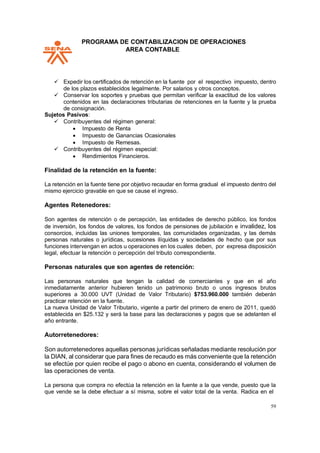 PPROGRAMA DE CONTABILIZACION DE OPERACIONES
AREA CONTABLE
59
✓ Expedir los certificados de retención en la fuente por el respectivo impuesto, dentro
de los plazos establecidos legalmente. Por salarios y otros conceptos.
✓ Conservar los soportes y pruebas que permitan verificar la exactitud de los valores
contenidos en las declaraciones tributarias de retenciones en la fuente y la prueba
de consignación.
Sujetos Pasivos:
✓ Contribuyentes del régimen general:
• Impuesto de Renta
• Impuesto de Ganancias Ocasionales
• Impuesto de Remesas.
✓ Contribuyentes del régimen especial:
• Rendimientos Financieros.
Finalidad de la retención en la fuente:
La retención en la fuente tiene por objetivo recaudar en forma gradual el impuesto dentro del
mismo ejercicio gravable en que se cause el ingreso.
Agentes Retenedores:
Son agentes de retención o de percepción, las entidades de derecho público, los fondos
de inversión, los fondos de valores, los fondos de pensiones de jubilación e invalidez, los
consorcios, incluidas las uniones temporales, las comunidades organizadas, y las demás
personas naturales o jurídicas, sucesiones ilíquidas y sociedades de hecho que por sus
funciones intervengan en actos u operaciones en los cuales deben, por expresa disposición
legal, efectuar la retención o percepción del tributo correspondiente.
Personas naturales que son agentes de retención:
Las personas naturales que tengan la calidad de comerciantes y que en el año
inmediatamente anterior hubieren tenido un patrimonio bruto o unos ingresos brutos
superiores a 30.000 UVT (Unidad de Valor Tributario) $753.960.000 también deberán
practicar retención en la fuente.
La nueva Unidad de Valor Tributario, vigente a partir del primero de enero de 2011, quedó
establecida en $25.132 y será la base para las declaraciones y pagos que se adelanten el
año entrante.
Autorretenedores:
Son autorretenedores aquellas personas jurídicas señaladas mediante resolución por
la DIAN, al considerar que para fines de recaudo es más conveniente que la retención
se efectúe por quien recibe el pago o abono en cuenta, considerando el volumen de
las operaciones de venta.
La persona que compra no efectúa la retención en la fuente a la que vende, puesto que la
que vende se la debe efectuar a sí misma, sobre el valor total de la venta. Radica en el
 