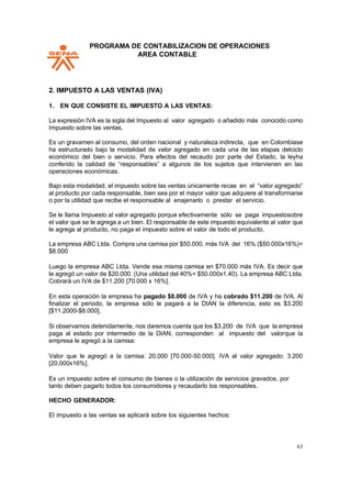 PPROGRAMA DE CONTABILIZACION DE OPERACIONES
AREA CONTABLE
63
2. IMPUESTO A LAS VENTAS (IVA)
1. EN QUE CONSISTE EL IMPUESTO A LAS VENTAS:
La expresión IVA es la sigla del Impuesto al valor agregado o añadido más conocido como
Impuesto sobre las ventas.
Es un gravamen al consumo, del orden nacional y naturaleza indirecta, que en Colombiase
ha estructurado bajo la modalidad de valor agregado en cada una de las etapas delciclo
económico del bien o servicio. Para efectos del recaudo por parte del Estado, la leyha
conferido la calidad de “responsables” a algunos de los sujetos que intervienen en las
operaciones económicas.
Bajo esta modalidad, el impuesto sobre las ventas únicamente recae en el “valor agregado”
al producto por cada responsable, bien sea por el mayor valor que adquiere al transformarse
o por la utilidad que recibe el responsable al enajenarlo o prestar el servicio.
Se le llama Impuesto al valor agregado porque efectivamente sólo se paga impuestosobre
el valor que se le agrega a un bien. El responsable de este impuesto equivalente al valor que
le agrega al producto, no paga el impuesto sobre el valor de todo el producto.
La empresa ABC Ltda. Compra una camisa por $50.000, más IVA del 16% ($50.000x16%)=
$8.000
Luego la empresa ABC Ltda. Vende esa misma camisa en $70.000 más IVA. Es decir que
le agregó un valor de $20.000. (Una utilidad del 40%= $50.000x1.40). La empresa ABC Ltda.
Cobrará un IVA de $11.200 [70.000 x 16%].
En esta operación la empresa ha pagado $8.000 de IVA y ha cobrado $11.200 de IVA. Al
finalizar el periodo, la empresa sólo le pagará a la DIAN la diferencia, esto es $3.200
[$11.2000-$8.000].
Si observamos detenidamente, nos daremos cuenta que los $3.200 de IVA que la empresa
paga al estado por intermedio de la DIAN, corresponden al impuesto del valorque la
empresa le agregó a la camisa:
Valor que le agregó a la camisa: 20.000 [70.000-50.000]. IVA al valor agregado: 3.200
[20.000x16%].
Es un impuesto sobre el consumo de bienes o la utilización de servicios gravados, por
tanto deben pagarlo todos los consumidores y recaudarlo los responsables.
HECHO GENERADOR:
El impuesto a las ventas se aplicará sobre los siguientes hechos:
 