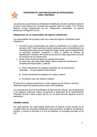 PROGRAMA DE CONTABILIZACION DE OPERACIONES
AREA CONTABLE
65
Las personas que pertenezcan al Régimen Simplificado, les está prohibido adicionar
al precio suma alguna por concepto del impuesto sobre las ventas. Si lo hicieren
deberán cumplir íntegramente con las obligaciones predicables de quienes
pertenecen al Régimen Común.
Obligaciones de los responsables del régimen simplificado:
Los responsables del impuesto sobre las ventas del régimen simplificado están
obligados a:
• Inscribirse como responsables del régimen simplificado en el registro único
tributario, RUT. Esta Inscripción deberá realizarse ante la Administración de
Impuestos Nacionales que corresponda al lugar donde ejerzan habitualmente
su actividad, profesión, ocupación u oficio, y obtener el Número de
Identificación Tributaria, NIT dentro de los dos (2) meses siguientes a la fecha
de iniciación de sus operaciones.
• Llevar el libro fiscal de registro de operaciones diarias.
En este Libro, que debe estar foliado, debe anotarse la identificación
completa del responsable y, además:
a. Anotar diariamente los ingresos obtenidos por las operaciones
realizadas en forma global o discriminada.
b. Anotar diariamente los egresos por costos y gastos.
c. Al finalizar cada mes deberán totalizar:
El valor de los ingresos del período, el valor pagado por los bienes y servicios
adquiridos según las facturas que les hayan sido expedidas.
Los soportes del Libro Fiscal de Registro de Operaciones Diarias que correspondan
a los registros anteriores, deben conservarse a disposición de la Administración
Tributaria durante 5 años a partir del día 1o. de enero del año siguiente al de su
elaboración.
REGIMEN COMUN:
Por regla general, los responsables pertenecen al régimen común cuando no se
cumplen todos los requisitos establecidos para pertenecer al régimen simplificado,
siempre y cuando la actividad a la que se dediquen se considere gravada con el
IVA.
 