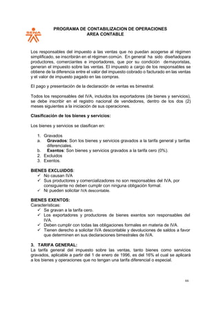 PROGRAMA DE CONTABILIZACION DE OPERACIONES
AREA CONTABLE
66
Los responsables del impuesto a las ventas que no puedan acogerse al régimen
simplificado, se inscribirán en el régimen común. En general ha sido diseñadopara
productores, comerciantes e importadores, que por su condición demayoristas,
generan el impuesto sobre las ventas. El impuesto a cargo de los responsables se
obtiene de la diferencia entre el valor del impuesto cobrado o facturado en las ventas
y el valor de impuesto pagado en las compras.
El pago y presentación de la declaración de ventas es bimestral.
Todos los responsables del IVA, incluidos los exportadores (de bienes y servicios),
se debe inscribir en el registro nacional de vendedores, dentro de los dos (2)
meses siguientes a la iniciación de sus operaciones.
Clasificación de los bienes y servicios:
Los bienes y servicios se clasifican en:
1. Gravados
a. Gravados: Son los bienes y servicios gravados a la tarifa general y tarifas
diferenciales.
b. Exentos: Son bienes y servicios gravados a la tarifa cero (0%).
2. Excluidos
3. Exentos.
BIENES EXCLUIDOS:
✓ No causan IVA
✓ Sus productores y comercializadores no son responsables del IVA, por
consiguiente no deben cumplir con ninguna obligación formal.
✓ Ni pueden solicitar IVA descontable.
BIENES EXENTOS:
Características:
✓ Se gravan a la tarifa cero.
✓ Los exportadores y productores de bienes exentos son responsables del
IVA.
✓ Deben cumplir con todas las obligaciones formales en materia de IVA.
✓ Tienen derecho a solicitar IVA descontable y devoluciones de saldos a favor
que determinen en sus declaraciones bimestrales de IVA.
3. TARIFA GENERAL:
La tarifa general del impuesto sobre las ventas, tanto bienes como servicios
gravados, aplicable a partir del 1 de enero de 1996, es del 16% el cual se aplicará
a los bienes y operaciones que no tengan una tarifa diferencial o especial.
 