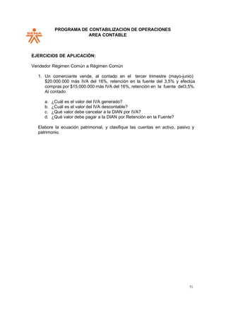 PROGRAMA DE CONTABILIZACION DE OPERACIONES
AREA CONTABLE
71
EJERCICIOS DE APLICACIÓN:
Vendedor Régimen Común a Régimen Común
1. Un comerciante vende, al contado en el tercer trimestre (mayo-junio)
$20.000.000 más IVA del 16%, retención en la fuente del 3,5% y efectúa
compras por $15.000.000 más IVA del 16%, retención en la fuente del3,5%.
Al contado
a. ¿Cuál es el valor del IVA generado?
b. ¿Cuál es el valor del IVA descontable?
c. ¿Qué valor debe cancelar a la DIAN por IVA?
d. ¿Qué valor debe pagar a la DIAN por Retención en la Fuente?
Elabore la ecuación patrimonial, y clasifique las cuentas en activo, pasivo y
patrimonio.
 